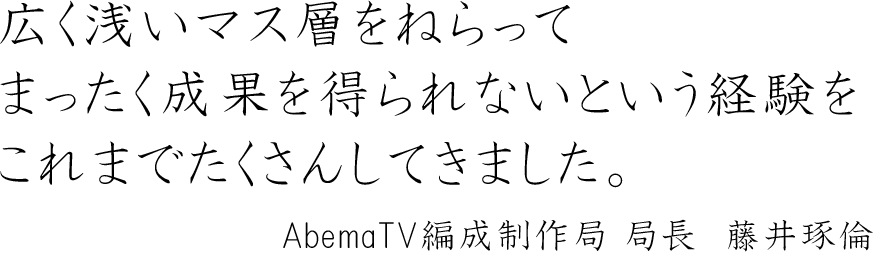 広く浅いマス層をねらってまったく成果を得られないという経験をこれまでたくさんしてきました。～AbemaTV編成制作局 局長　藤井琢倫