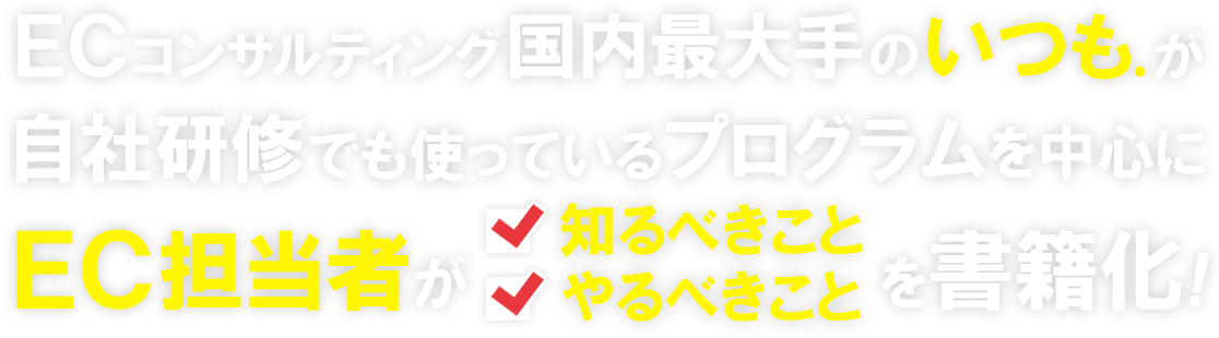 ECコンサルティング国内最大手の「いつも.」が、自社研修でも使っているプログラムを中心に、EC担当者が知るべきこと、やるべきことを書籍化！