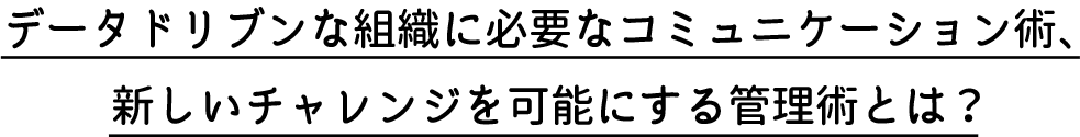 データドリブンな組織に必要なコミュニケーション術、新しいチャレンジを可能にする管理術とは？