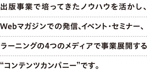 出版事業で培ってきたノウハウを活かし、Webマガジンでの発信、イベント・セミナー、ラーニングの４つのメディアで事業展開する“コンテンツカンパニー”です。