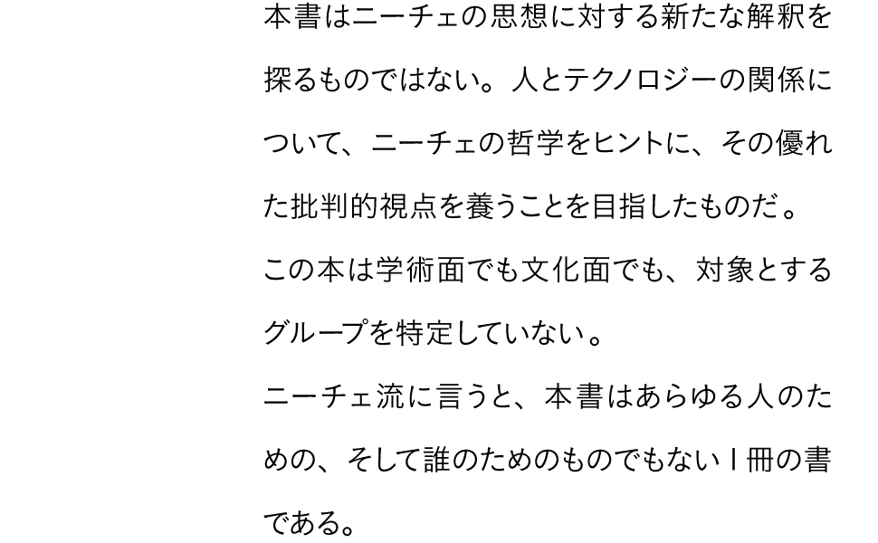 本書はニーチェの思想に対する新たな解釈を探るものではない。人とテクノロジーの関係について、ニーチェの哲学をヒントに、その優れた批判的視点を養うことを目指したものだ。